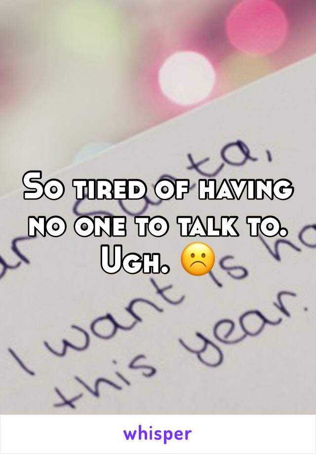 So tired of having no one to talk to. Ugh. ☹️ 