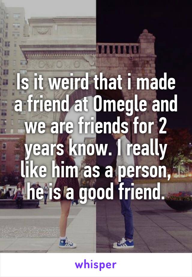 Is it weird that i made a friend at Omegle and we are friends for 2 years know. I really like him as a person, he is a good friend.