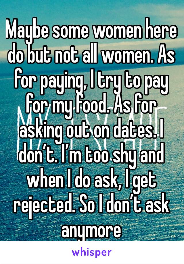 Maybe some women here do but not all women. As for paying, I try to pay for my food. As for asking out on dates. I don’t. I’m too shy and when I do ask, I get rejected. So I don’t ask anymore