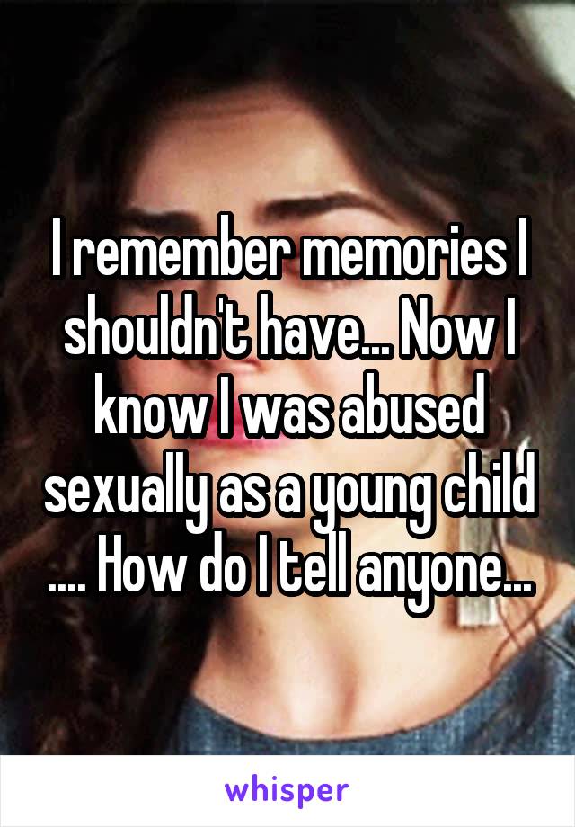 I remember memories I shouldn't have... Now I know I was abused sexually as a young child .... How do I tell anyone...