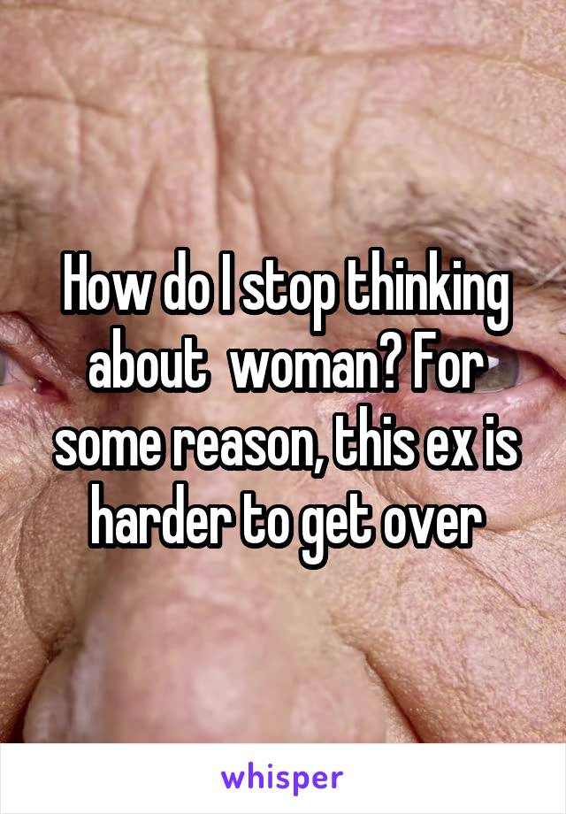 How do I stop thinking about  woman? For some reason, this ex is harder to get over