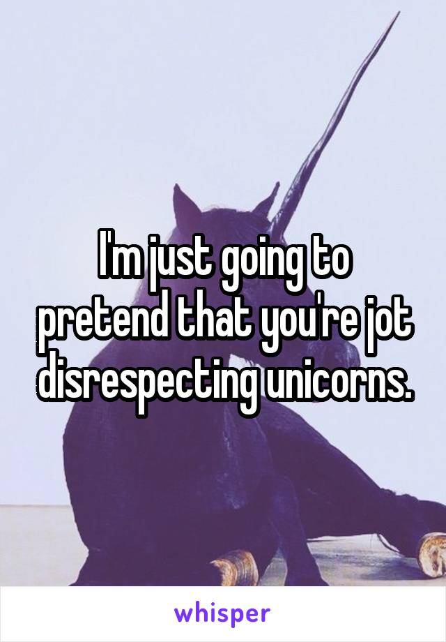 I'm just going to pretend that you're jot disrespecting unicorns.
