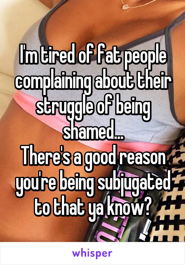 I'm tired of fat people complaining about their struggle of being shamed...
There's a good reason you're being subjugated to that ya know?