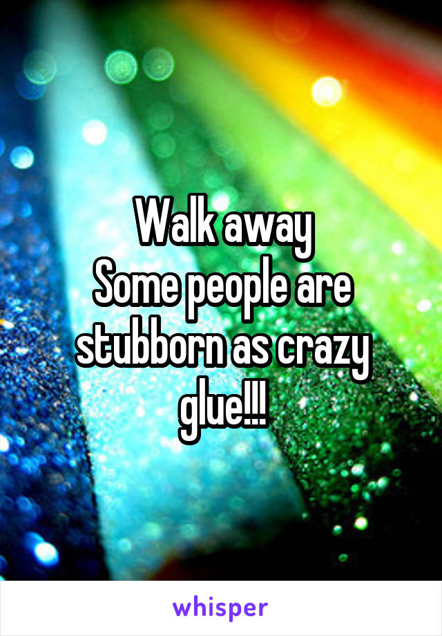 Walk away
Some people are stubborn as crazy glue!!!