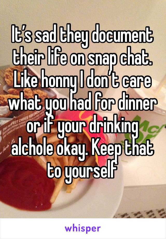 It’s sad they document their life on snap chat. Like honny I don’t care what you had for dinner or if your drinking alchole okay. Keep that to yourself