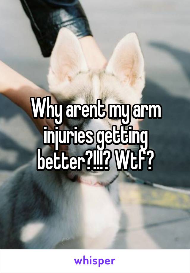 Why arent my arm injuries getting better?!!!? Wtf?
