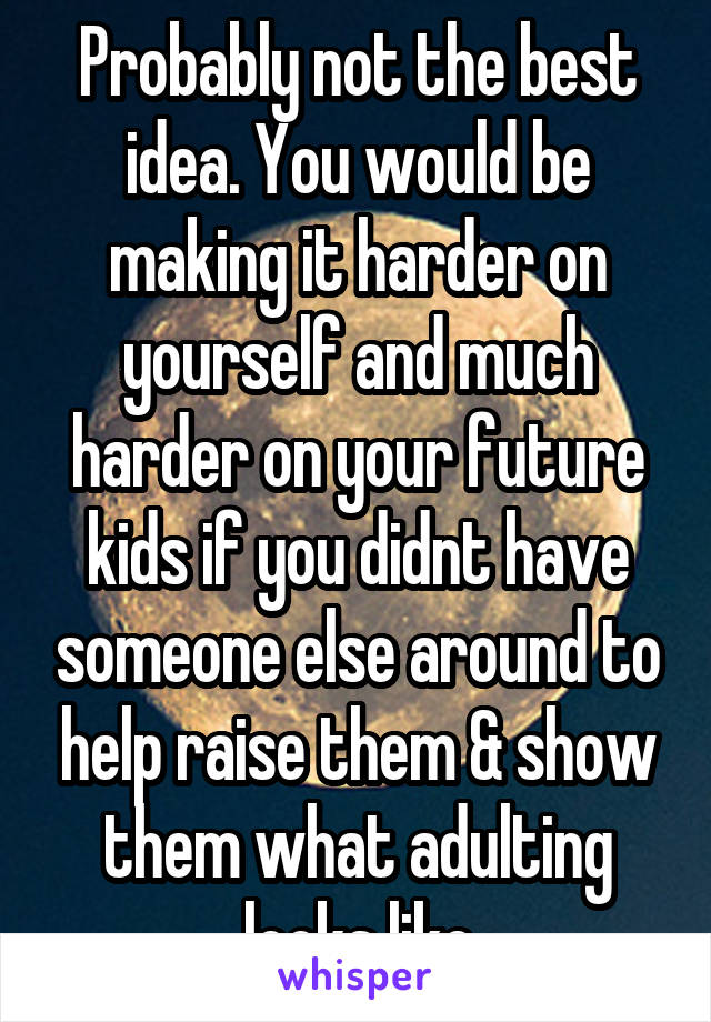 Probably not the best idea. You would be making it harder on yourself and much harder on your future kids if you didnt have someone else around to help raise them & show them what adulting looks like