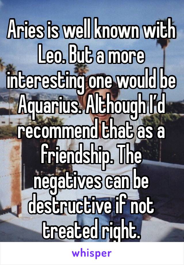 Aries is well known with Leo. But a more interesting one would be Aquarius. Although I’d recommend that as a friendship. The negatives can be destructive if not treated right.