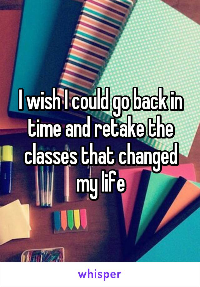I wish I could go back in time and retake the classes that changed my life