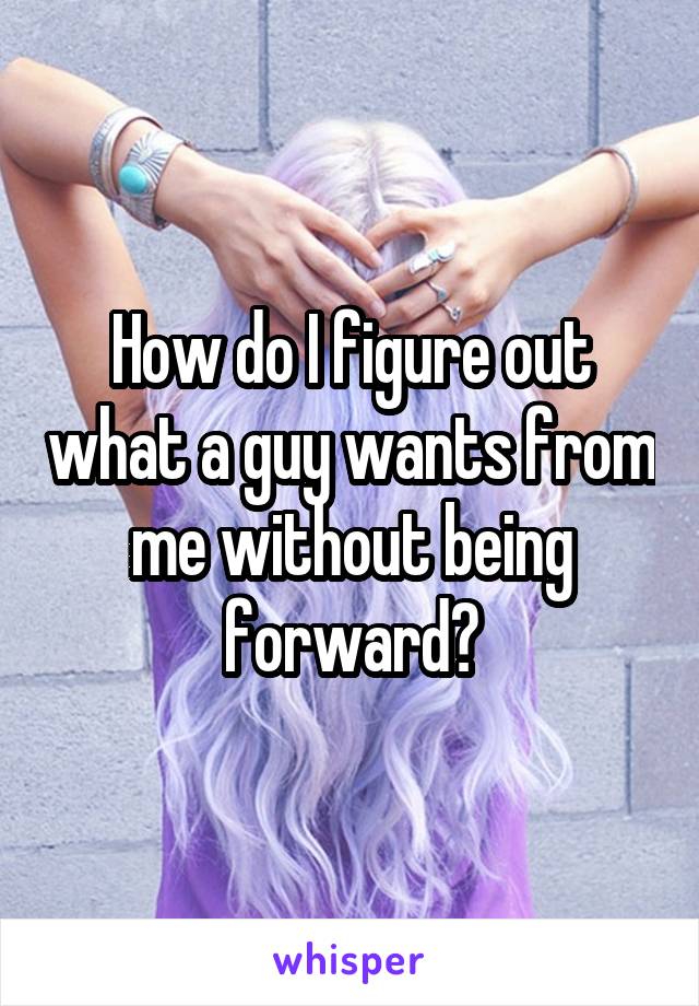 How do I figure out what a guy wants from me without being forward?