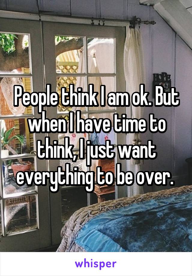 People think I am ok. But when I have time to think, I just want everything to be over. 