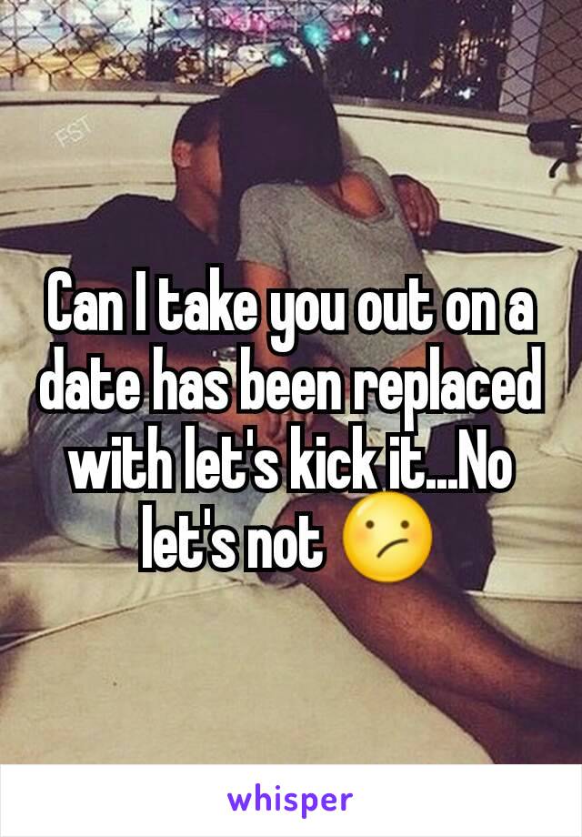 Can I take you out on a date has been replaced with let's kick it...No let's not 😕