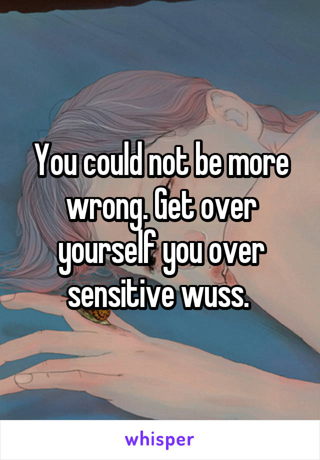 You could not be more wrong. Get over yourself you over sensitive wuss. 
