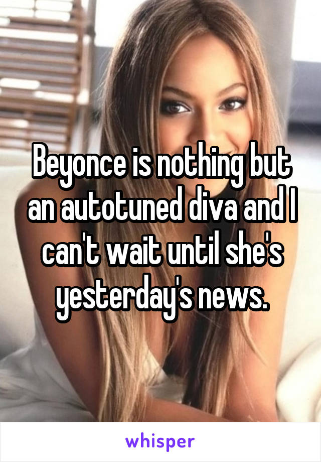 Beyonce is nothing but an autotuned diva and I can't wait until she's yesterday's news.