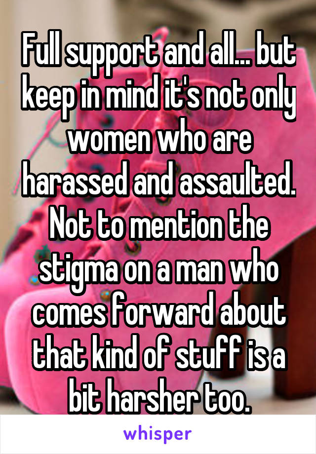 Full support and all... but keep in mind it's not only women who are harassed and assaulted. Not to mention the stigma on a man who comes forward about that kind of stuff is a bit harsher too.