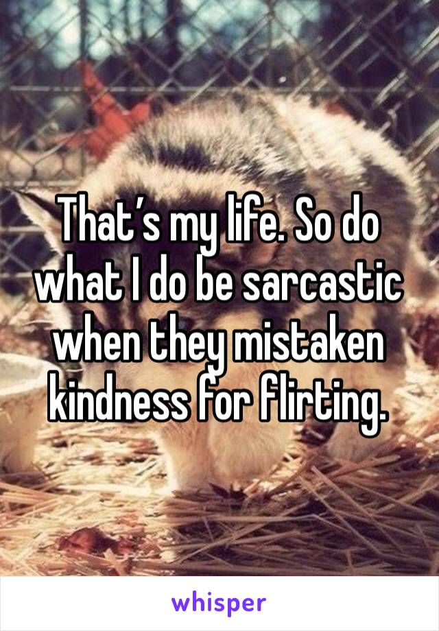 That’s my life. So do what I do be sarcastic when they mistaken kindness for flirting.