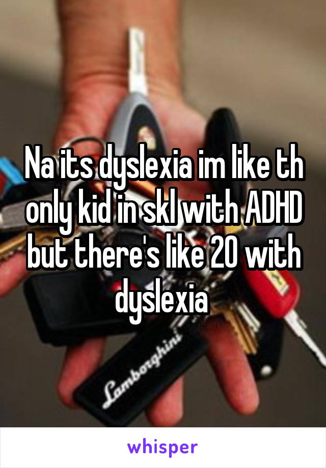 Na its dyslexia im like th only kid in skl with ADHD but there's like 20 with dyslexia 