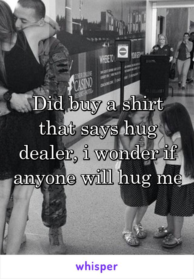 Did buy a shirt that says hug dealer, i wonder if anyone will hug me