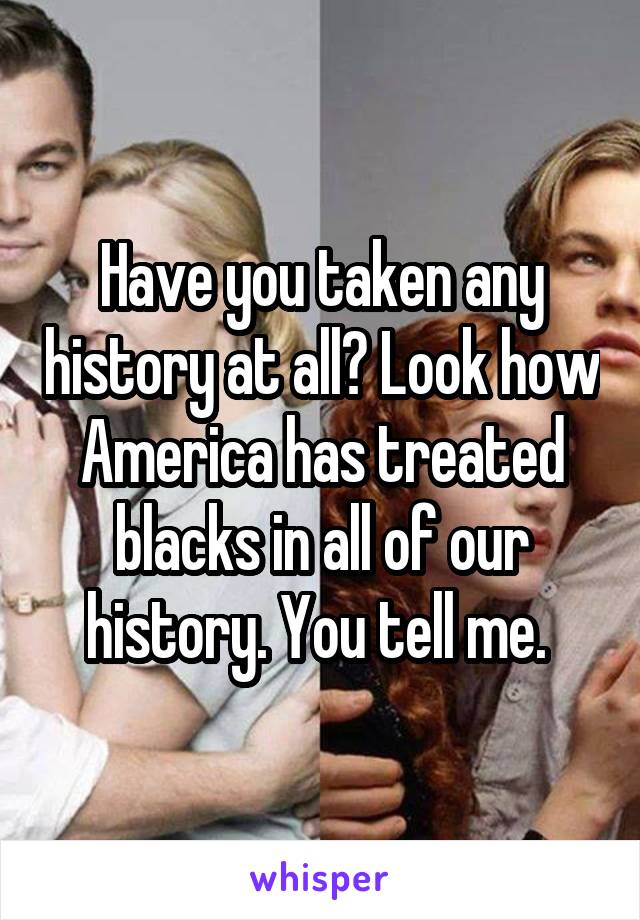 Have you taken any history at all? Look how America has treated blacks in all of our history. You tell me. 