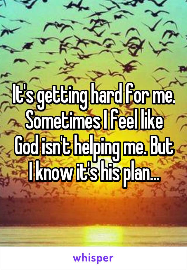 It's getting hard for me. Sometimes I feel like God isn't helping me. But I know it's his plan...