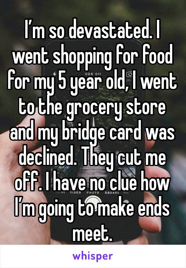 I’m so devastated. I went shopping for food for my 5 year old, I went to the grocery store and my bridge card was declined. They cut me off. I have no clue how I’m going to make ends meet. 