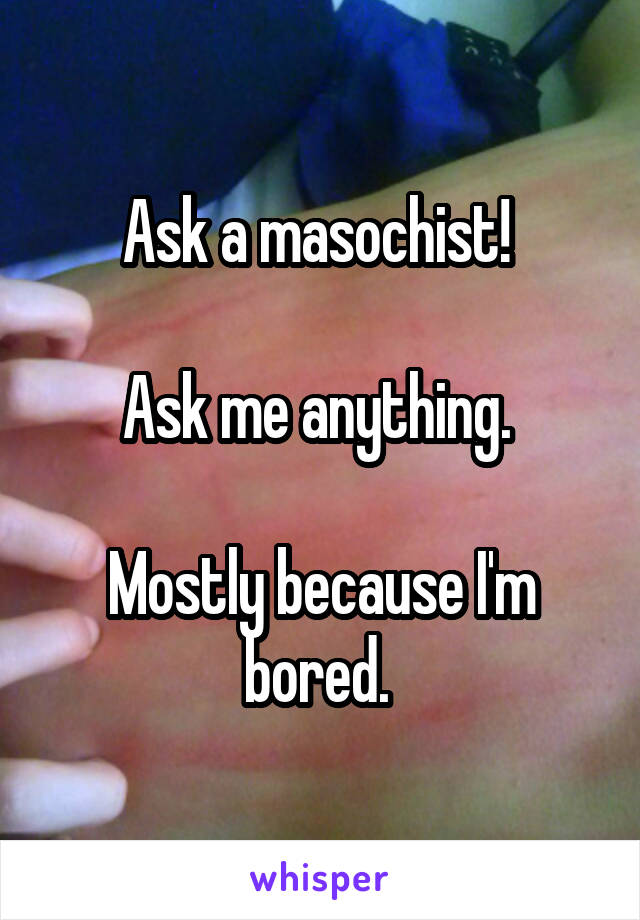 Ask a masochist! 

Ask me anything. 

Mostly because I'm bored. 