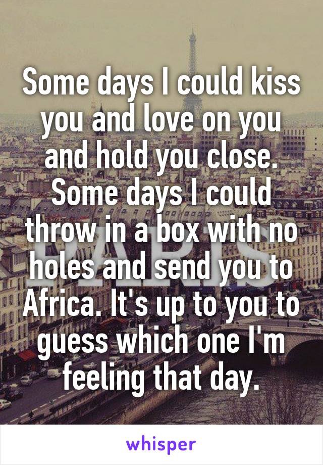 Some days I could kiss you and love on you and hold you close.
Some days I could throw in a box with no holes and send you to Africa. It's up to you to guess which one I'm feeling that day.