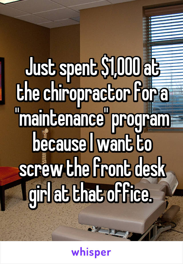 Just spent $1,000 at the chiropractor for a "maintenance" program because I want to screw the front desk girl at that office. 