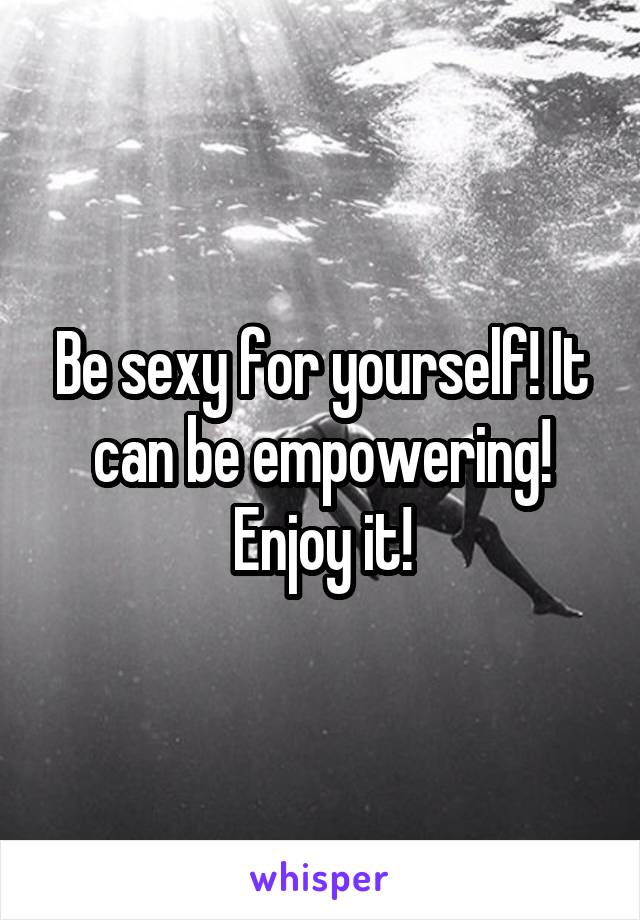 Be sexy for yourself! It can be empowering! Enjoy it!