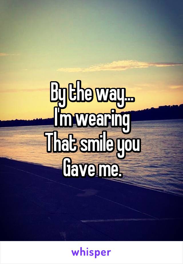 By the way...
I'm wearing
That smile you
Gave me.