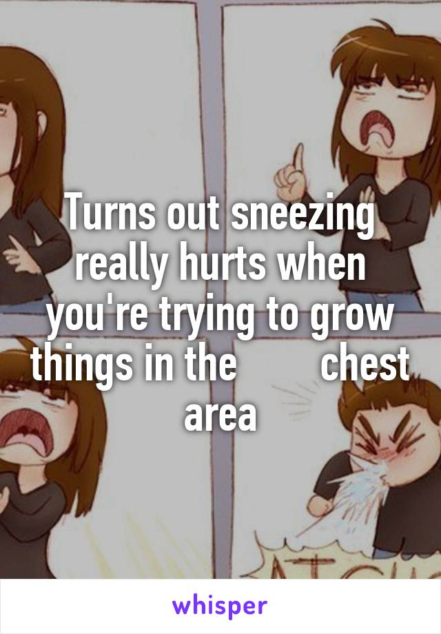 Turns out sneezing really hurts when you're trying to grow things in the        chest area
