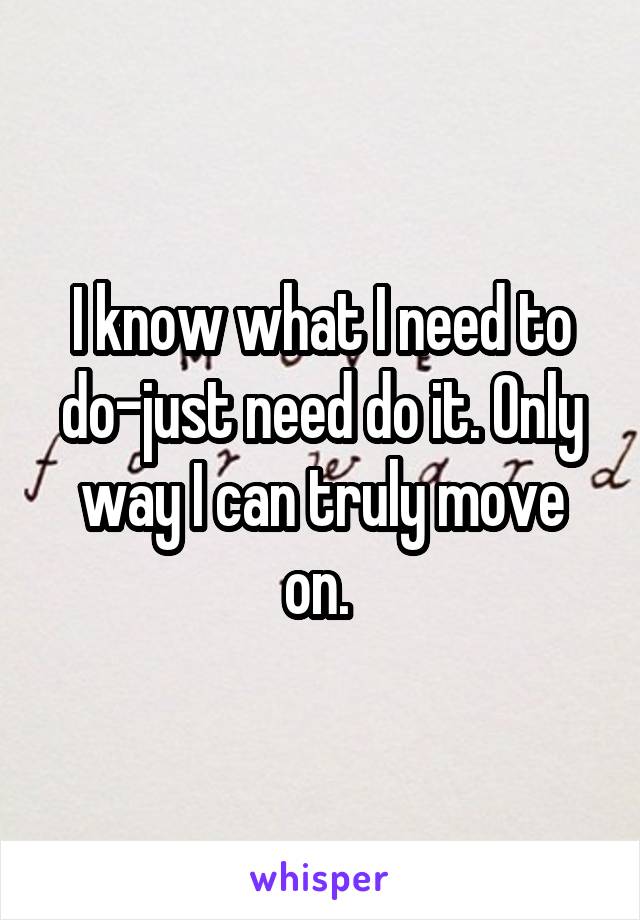 I know what I need to do-just need do it. Only way I can truly move on. 