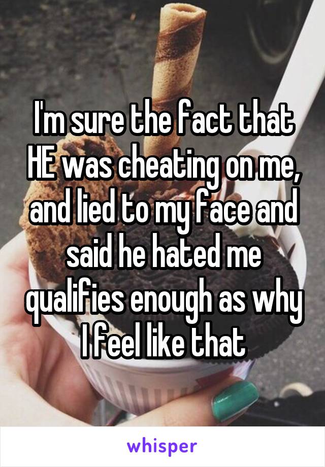 I'm sure the fact that HE was cheating on me, and lied to my face and said he hated me qualifies enough as why I feel like that