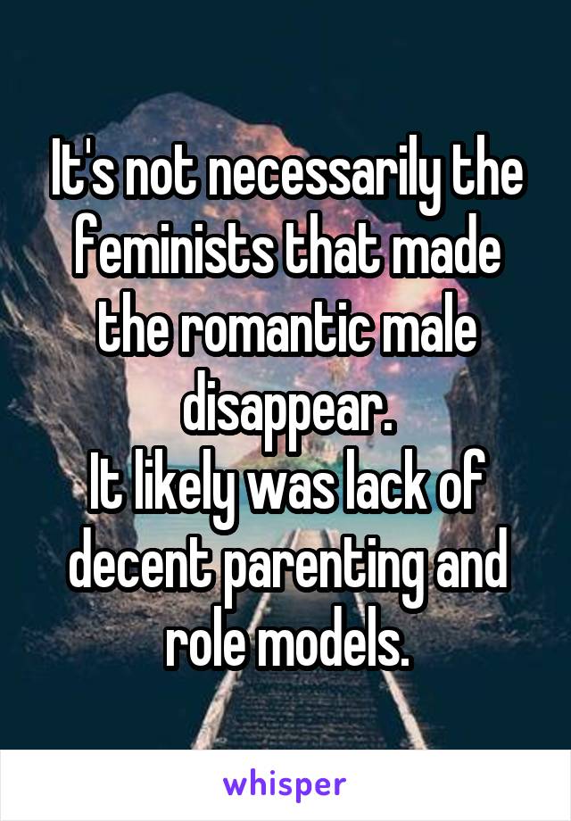 It's not necessarily the feminists that made the romantic male disappear.
It likely was lack of decent parenting and role models.