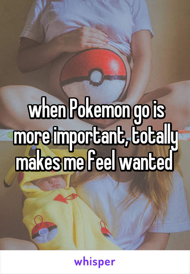when Pokemon go is more important, totally makes me feel wanted 