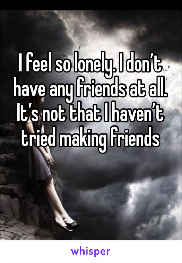 I feel so lonely. I don’t have any friends at all. It’s not that I haven’t tried making friends 