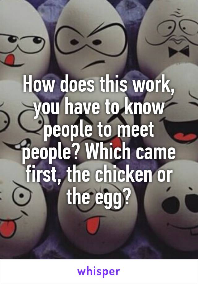 How does this work, you have to know people to meet people? Which came first, the chicken or the egg?