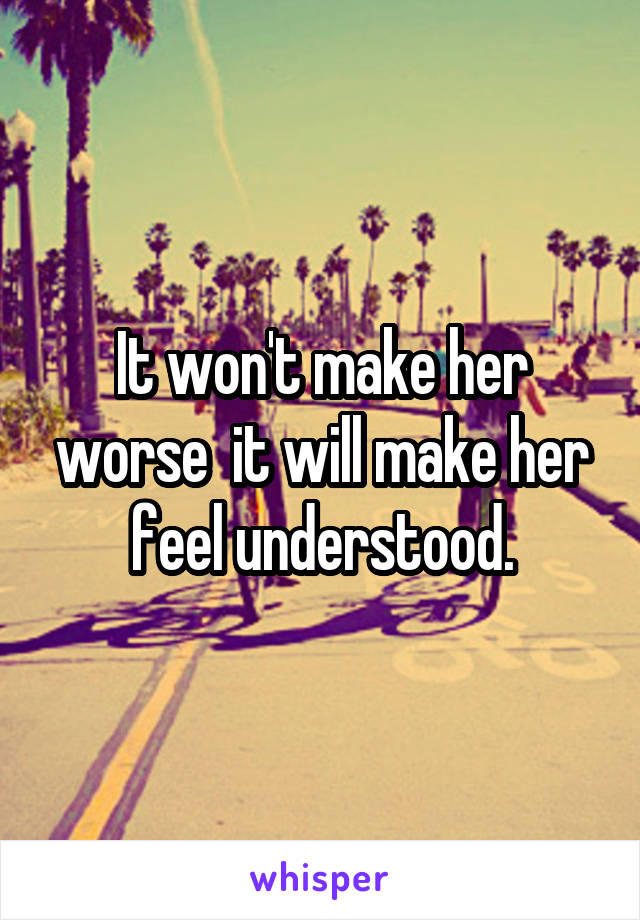 It won't make her worse  it will make her feel understood.