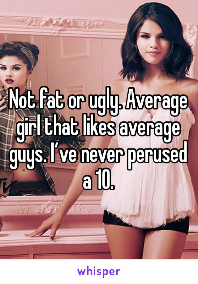 Not fat or ugly. Average girl that likes average guys. I’ve never perused a 10.