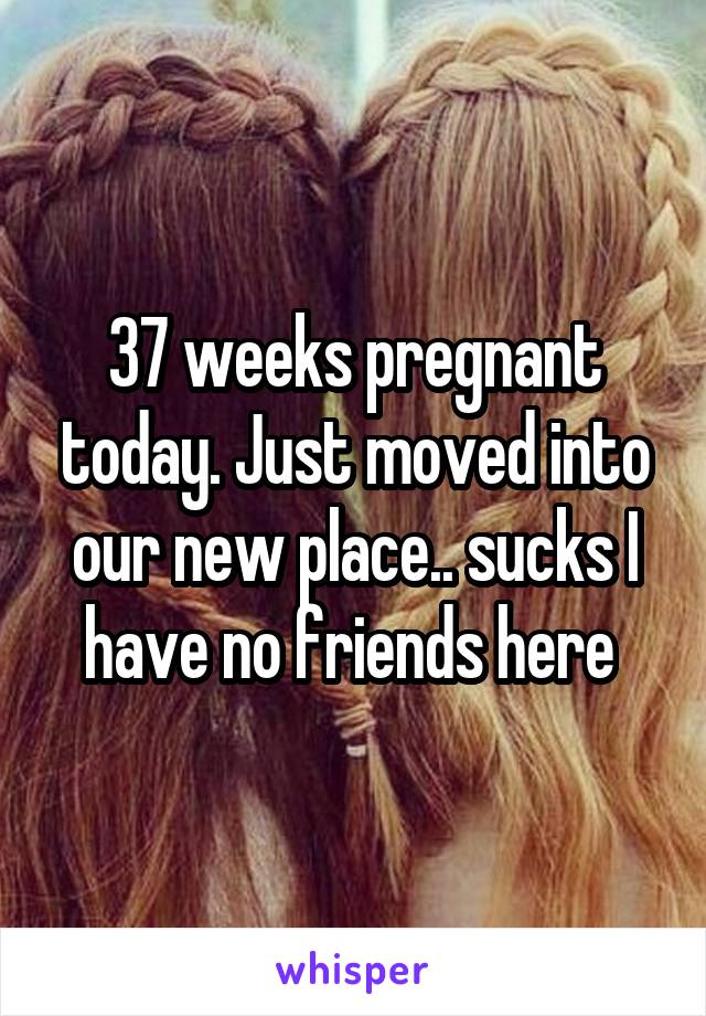 37 weeks pregnant today. Just moved into our new place.. sucks I have no friends here 