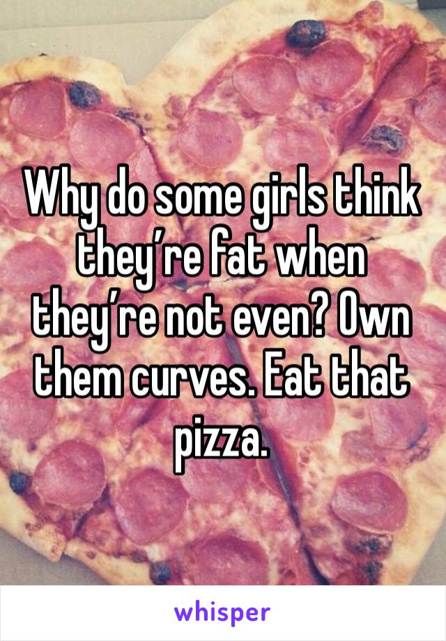 Why do some girls think they’re fat when they’re not even? Own them curves. Eat that pizza.