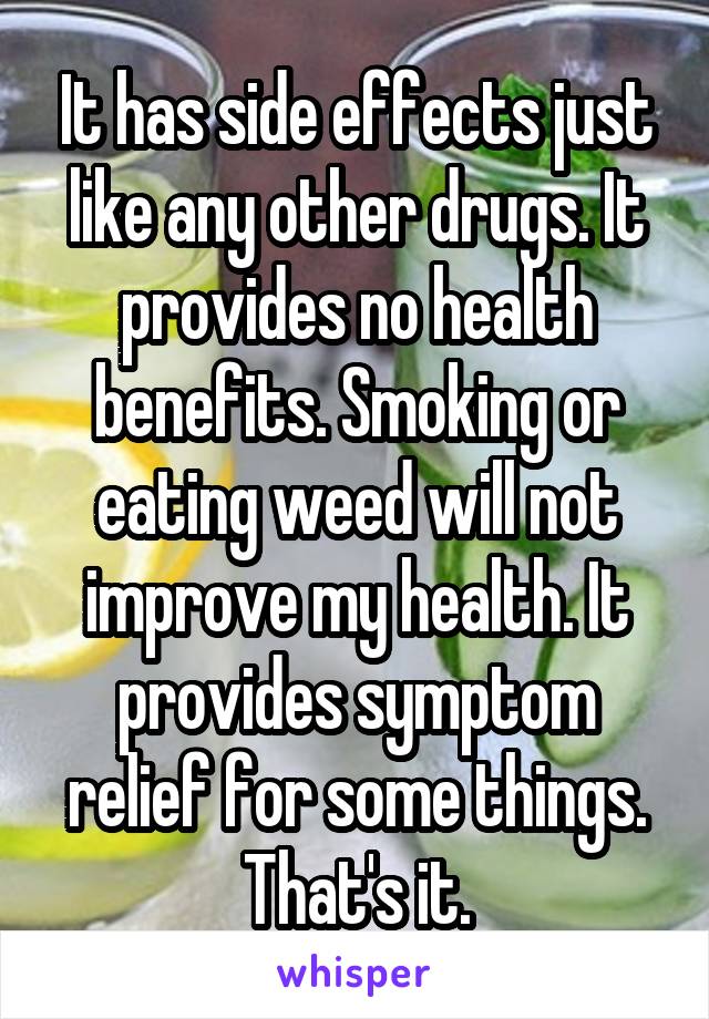It has side effects just like any other drugs. It provides no health benefits. Smoking or eating weed will not improve my health. It provides symptom relief for some things. That's it.