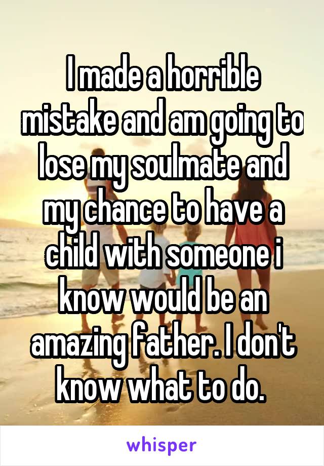 I made a horrible mistake and am going to lose my soulmate and my chance to have a child with someone i know would be an amazing father. I don't know what to do. 