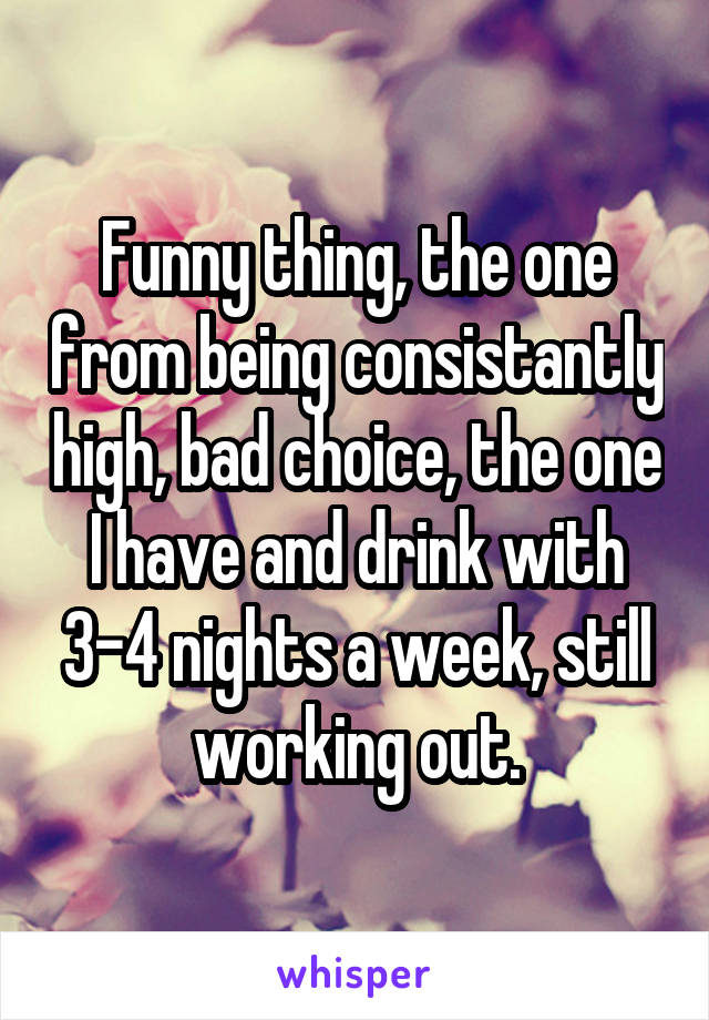 Funny thing, the one from being consistantly high, bad choice, the one I have and drink with 3-4 nights a week, still working out.