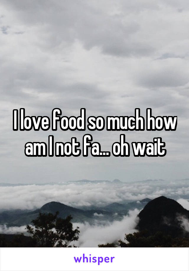 I love food so much how am I not fa... oh wait