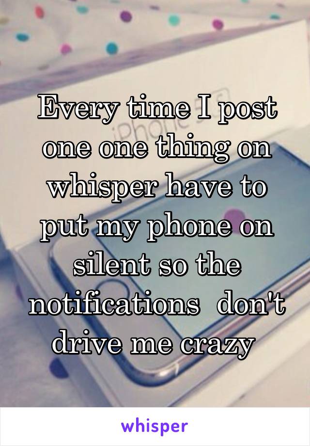 Every time I post one one thing on whisper have to put my phone on silent so the notifications  don't drive me crazy 