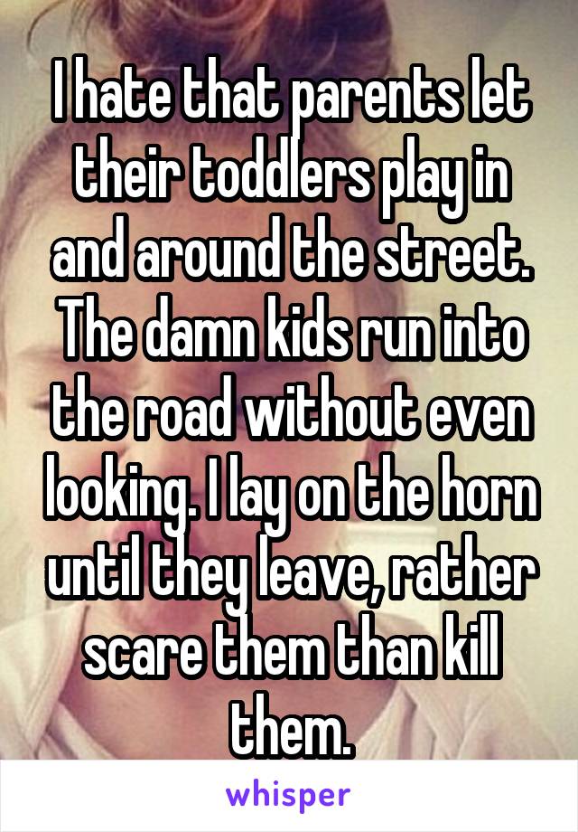 I hate that parents let their toddlers play in and around the street. The damn kids run into the road without even looking. I lay on the horn until they leave, rather scare them than kill them.