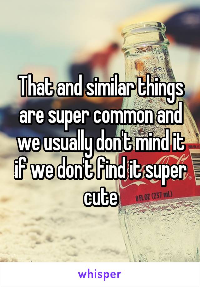 That and similar things are super common and we usually don't mind it if we don't find it super cute