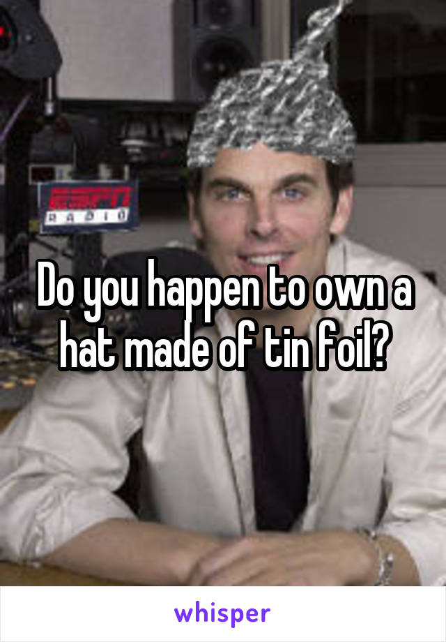 Do you happen to own a hat made of tin foil?