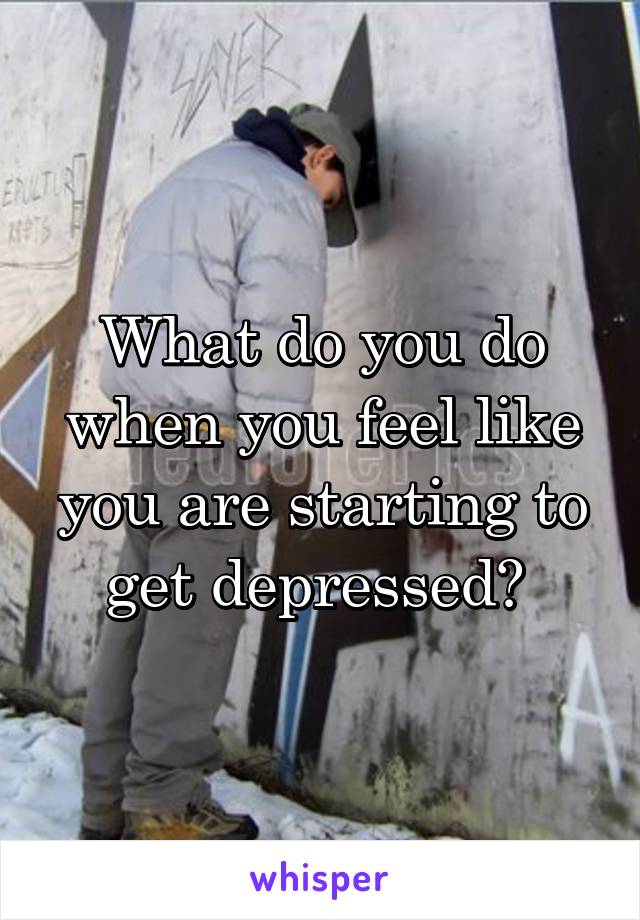 What do you do when you feel like you are starting to get depressed? 